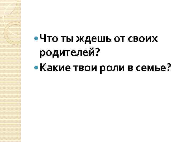  Что ты ждешь от своих родителей? Какие твои роли в семье? 