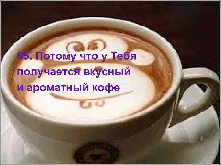 65. Потому что у Тебя получается вкусный и ароматный кофе 