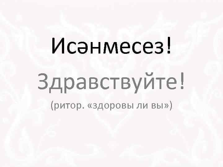 Исәнмесез! Здравствуйте! (ритор. «здоровы ли вы» ) 