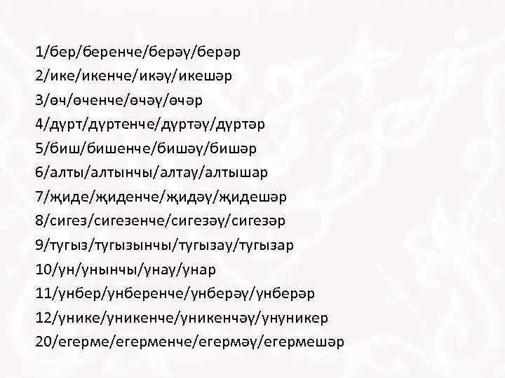1/беренче/берәү/берәр 2/икенче/икәү/икешәр 3/өч/өченче/өчәү/өчәр 4/дүртенче/дүртәү/дүртәр 5/бишенче/бишәү/бишәр 6/алтынчы/алтау/алтышар 7/җиденче/җидәү/җидешәр 8/сигезенче/сигезәү/сигезәр 9/тугызынчы/тугызау/тугызар 10/ун/унынчы/унау/унар 11/унберенче/унберәү/унберәр 12/уникенче/уникенчәү/унуникер 20/егерменче/егермәү/егермешәр 