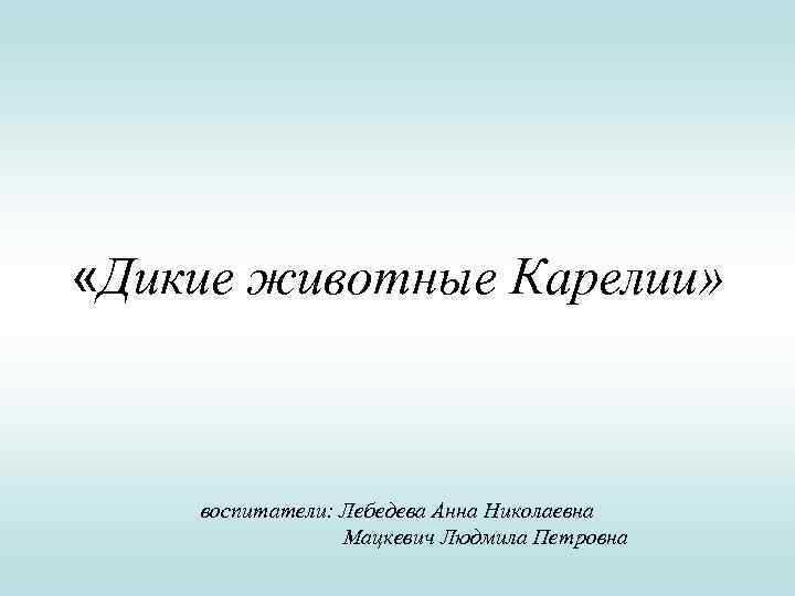  «Дикие животные Карелии» воспитатели: Лебедева Анна Николаевна Мацкевич Людмила Петровна 