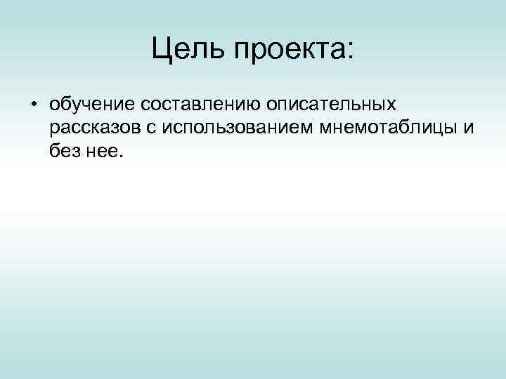 Цель проекта: • обучение составлению описательных рассказов с использованием мнемотаблицы и без нее. 