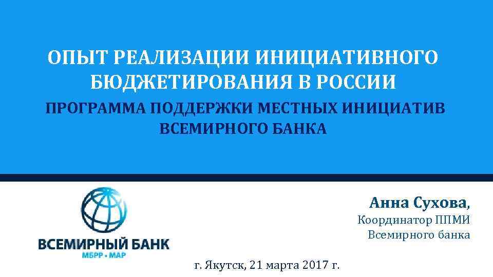 ОПЫТ РЕАЛИЗАЦИИ ИНИЦИАТИВНОГО БЮДЖЕТИРОВАНИЯ В РОССИИ ПРОГРАММА ПОДДЕРЖКИ МЕСТНЫХ ИНИЦИАТИВ ВСЕМИРНОГО БАНКА Анна Сухова,