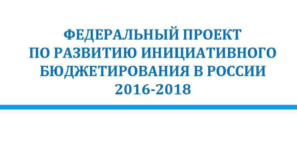 ФЕДЕРАЛЬНЫЙ ПРОЕКТ ПО РАЗВИТИЮ ИНИЦИАТИВНОГО БЮДЖЕТИРОВАНИЯ В РОССИИ 2016 -2018 