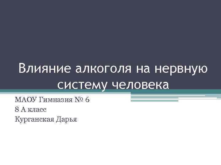 Влияние алкоголя на нервную систему человека МАОУ Гимназия № 6 8 А класс Курганская