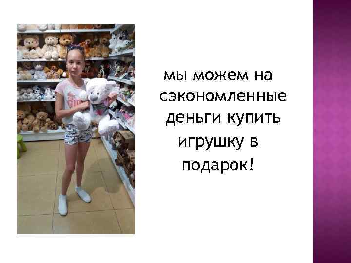 мы можем на сэкономленные деньги купить игрушку в подарок! 