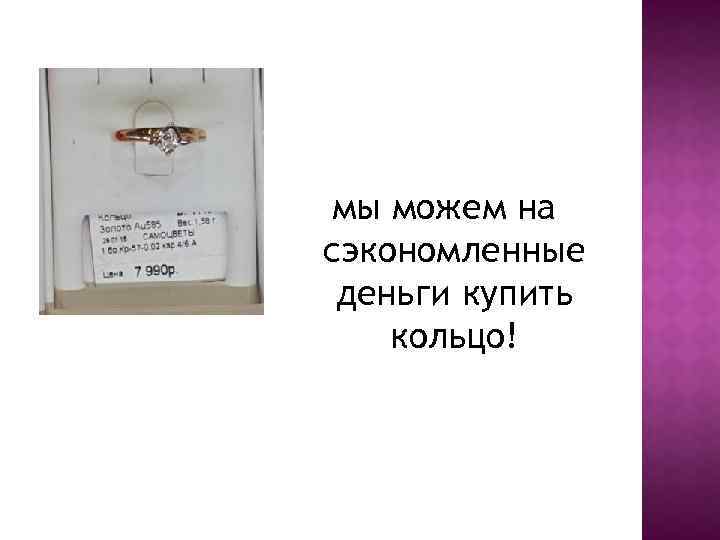 мы можем на сэкономленные деньги купить кольцо! 