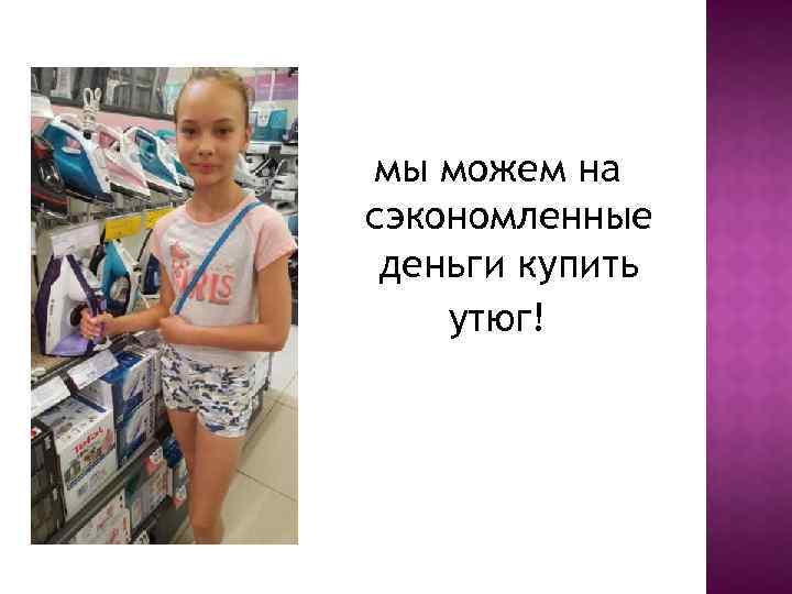 мы можем на сэкономленные деньги купить утюг! 
