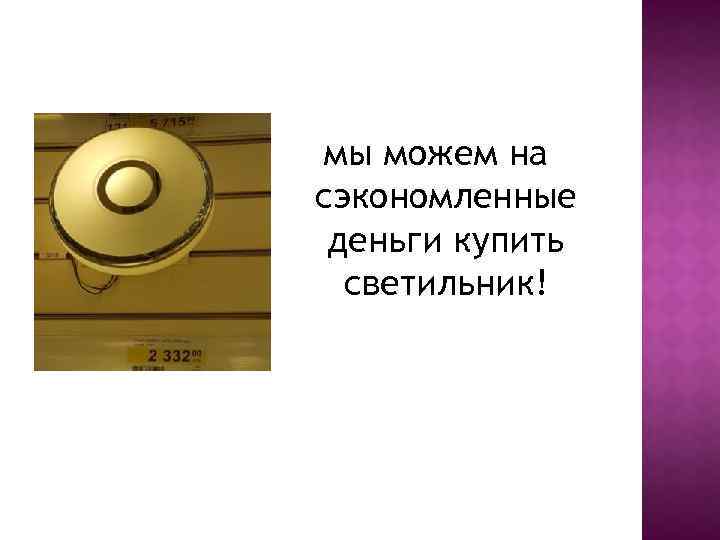 мы можем на сэкономленные деньги купить светильник! 