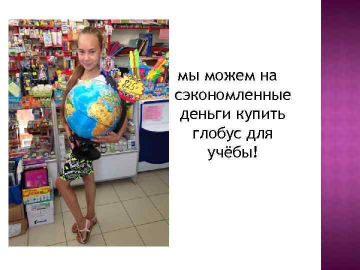 мы можем на сэкономленные деньги купить глобус для учёбы! 