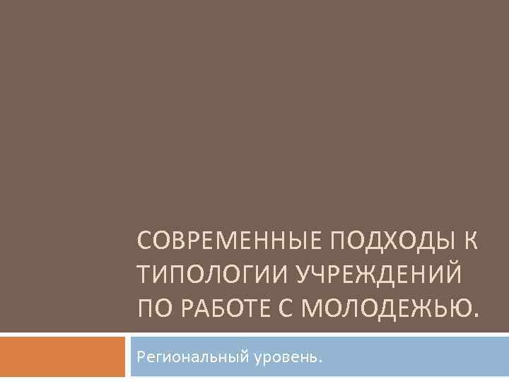 СОВРЕМЕННЫЕ ПОДХОДЫ К ТИПОЛОГИИ УЧРЕЖДЕНИЙ ПО РАБОТЕ С МОЛОДЕЖЬЮ. Региональный уровень. 