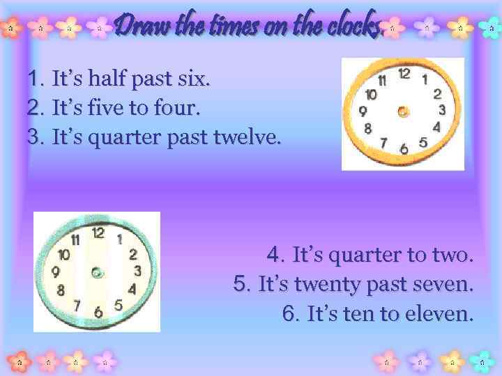 Draw the times on the clocks. 1. It’s half past six. 2. It’s five