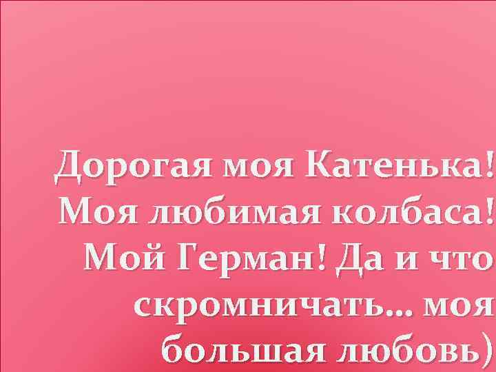 Дорогая моя Катенька! Моя любимая колбаса! Мой Герман! Да и что скромничать… моя большая
