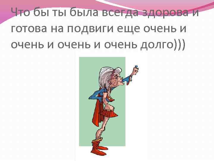 Что бы ты была всегда здорова и готова на подвиги еще очень и очень