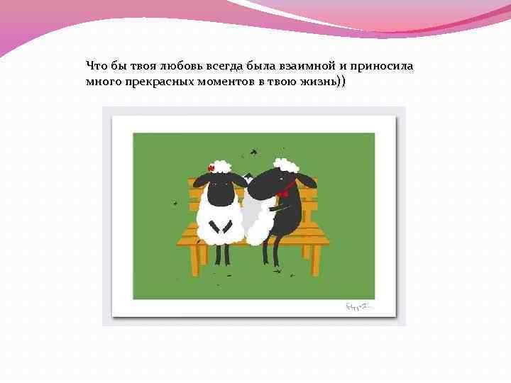 Что бы твоя любовь всегда была взаимной и приносила много прекрасных моментов в твою