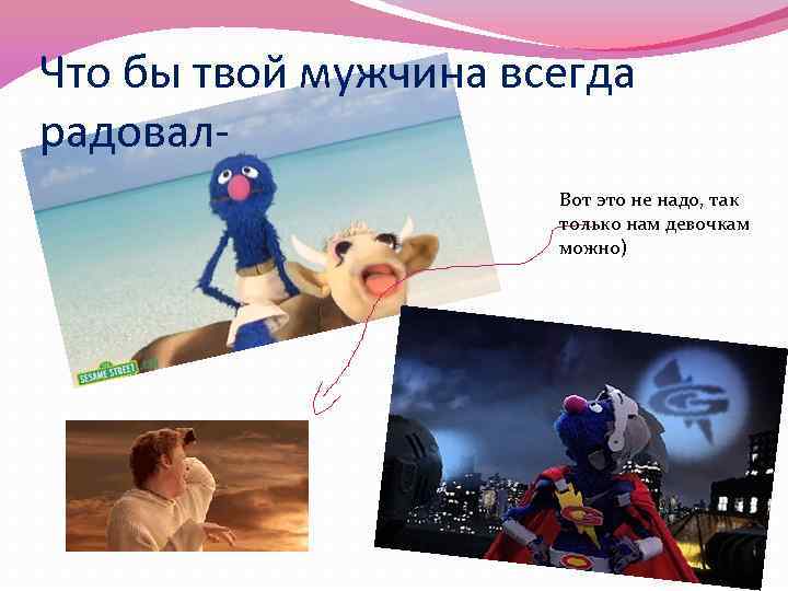 Что бы твой мужчина всегда радовал. Вот это не надо, так только нам девочкам