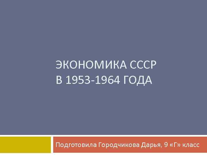 ЭКОНОМИКА СССР В 1953 -1964 ГОДА Подготовила Городчикова Дарья, 9 «Г» класс 