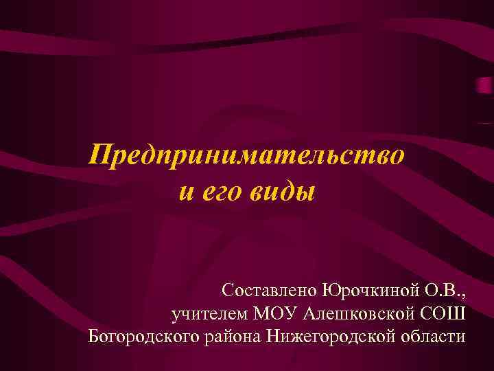 Предпринимательство и его виды Составлено Юрочкиной О. В. , учителем МОУ Алешковской СОШ Богородского