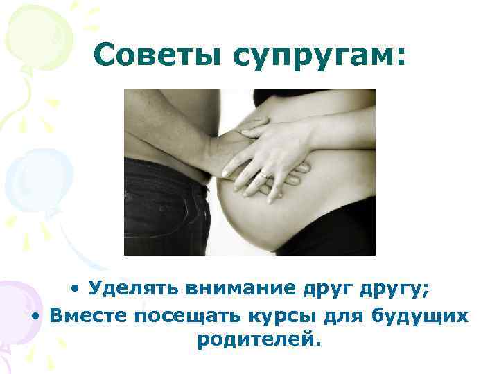 Советы супругам: • Уделять внимание другу; • Вместе посещать курсы для будущих родителей. 