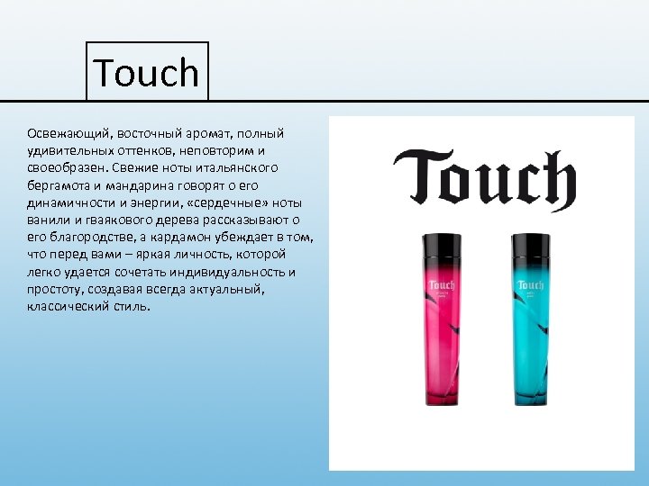Touch Освежающий, восточный аромат, полный удивительных оттенков, неповторим и своеобразен. Свежие ноты итальянского бергамота