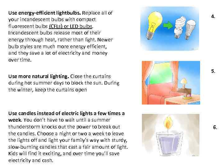 Use energy-efficient lightbulbs. Replace all of your incandescent bulbs with compact fluorescent bulbs (CFLs)