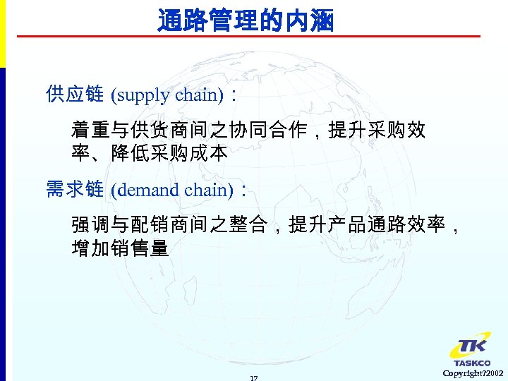 通路管理的内涵 供应链 (supply chain)： 着重与供货商间之协同合作，提升采购效 率、降低采购成本 需求链 (demand chain)： 强调与配销商间之整合，提升产品通路效率， 增加销售量 17 Copyright? 2002