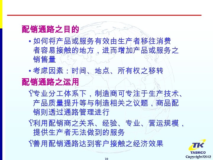 配销通路之目的 • 如何将产品或服务有效由生产者移往消费 者容易接触的地方，进而增加产品或服务之 销售量 • 考虑因素：时间、地点、所有权之移转 配销通路之运用 Ÿ专业分 体系下，制造商可专注于生产技术、 产品质量提升等与制造相关之议题，商品配 销则透过通路管理进行 Ÿ利用配销商之关系、经验、专业、营运规模， 提供生产者无法做到的服务