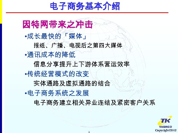 电子商务基本介绍 因特网带来之冲击 • 成长最快的「媒体」 报纸、广播、电视后之第四大媒体 • 通讯成本的降低 信息分享提升上下游体系营运效率 • 传统经营模式的改变 实体通路及虚拟通路的结合 • 电子商务系统之发展 电子商务建立相关异业连结及紧密客户关系