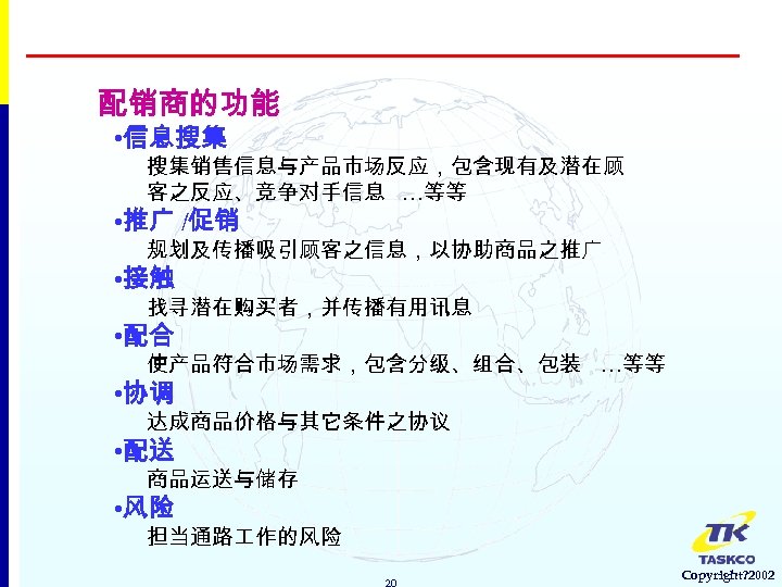 配销商的功能 • 信息搜集 搜集销售信息与产品市场反应，包含现有及潜在顾 客之反应、竞争对手信息 …等等 • 推广 /促销 规划及传播吸引顾客之信息，以协助商品之推广 • 接触 找寻潜在购买者，并传播有用讯息 •