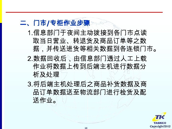 二、门市/专柜作业步骤 1. 信息部门于夜间主动拨接到各门市点读 取当日营业、转退货及商品订单等之数 据，并传送进货等相关数据到各连锁门市。 2. 数据回收后，由信息部门透过人 上载 作业将数据上传到后端主机进行数据分 析及处理 3. 将后端主机处理后之商品补货数据及商 品订单数据送至物流部门进行检货及配 送作业。