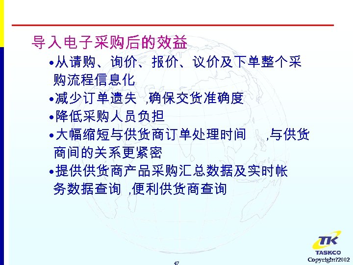 导入电子采购后的效益 • 从请购、询价、报价、议价及下单整个采 购流程信息化 • 减少订单遗失 , 确保交货准确度 • 降低采购人员负担 • 大幅缩短与供货商订单处理时间 , 与供货