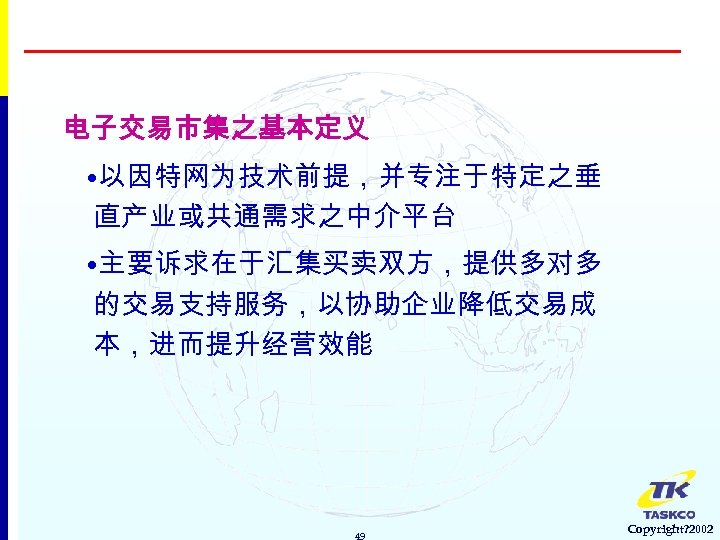 电子交易市集之基本定义 • 以因特网为技术前提，并专注于特定之垂 直产业或共通需求之中介平台 • 主要诉求在于汇集买卖双方，提供多对多 的交易支持服务，以协助企业降低交易成 本，进而提升经营效能 49 Copyright? 2002 