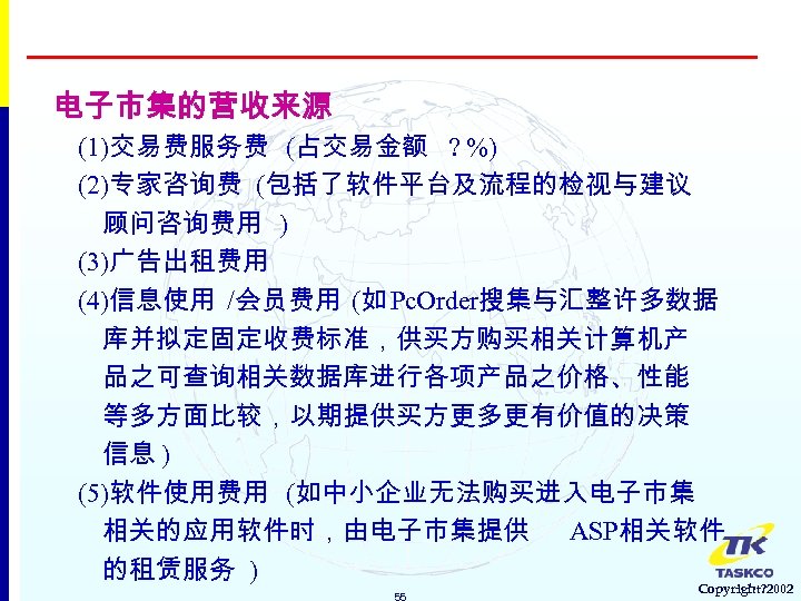 电子市集的营收来源 (1)交易费服务费 (占交易金额 ? %) (2)专家咨询费 (包括了软件平台及流程的检视与建议 顾问咨询费用 ) (3)广告出租费用 (4)信息使用 /会员费用 (如 Pc.