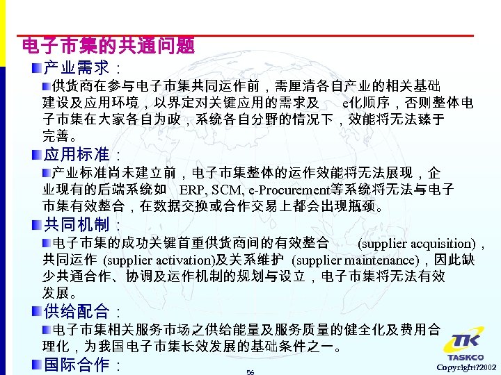 电子市集的共通问题 产业需求： 供货商在参与电子市集共同运作前，需厘清各自产业的相关基础 建设及应用环境，以界定对关键应用的需求及 e化顺序，否则整体电 子市集在大家各自为政，系统各自分野的情况下，效能将无法臻于 完善。 应用标准： 产业标准尚未建立前，电子市集整体的运作效能将无法展现，企 业现有的后端系统如 ERP, SCM, e-Procurement等系统将无法与电子 市集有效整合，在数据交换或合作交易上都会出现瓶颈。