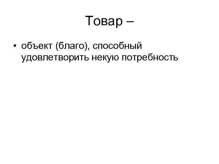 Товар – • объект (благо), способный удовлетворить некую потребность 