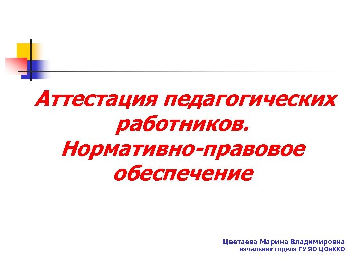 Аттестация педагогических работников. Нормативно-правовое обеспечение Цветаева Марина Владимировна начальник отдела ГУ ЯО ЦОи. ККО