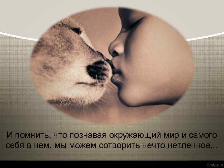 И помнить, что познавая окружающий мир и самого себя в нем, мы можем сотворить