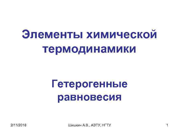 Элементы химической термодинамики Гетерогенные равновесия 2/11/2018 Шишкин А. В. , АЭТУ, НГТУ 1 