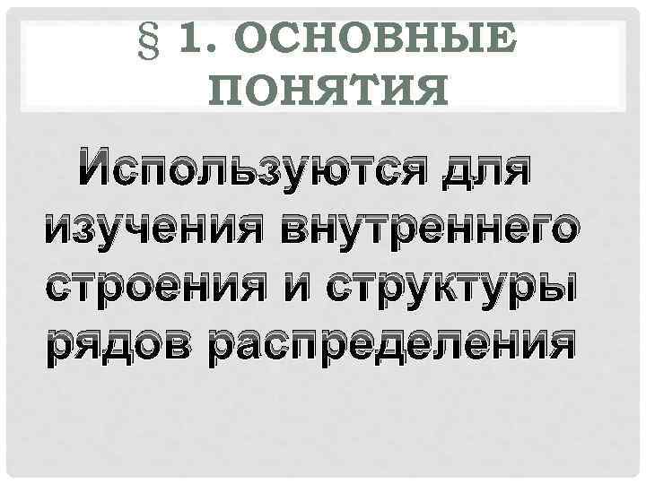 § 1. ОСНОВНЫЕ ПОНЯТИЯ Используются для изучения внутреннего строения и структуры рядов распределения 
