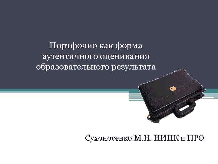 Портфолио как форма аутентичного оценивания образовательного результата Сухоносенко М. Н. НИПК и ПРО 
