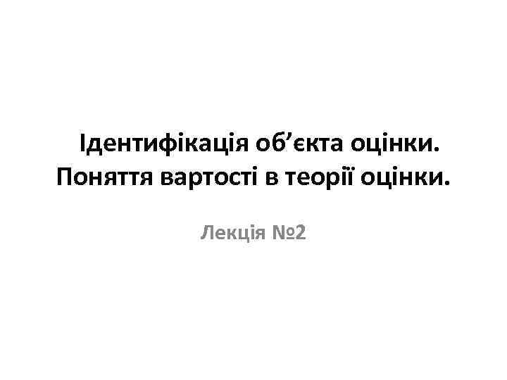  Ідентифікація об’єкта оцінки. Поняття вартості в теорії оцінки. Лекція № 2 