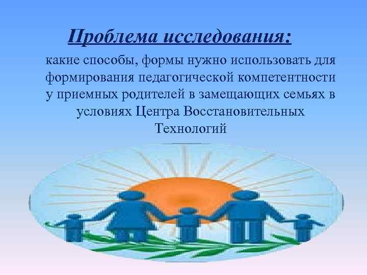 Проблема исследования: какие способы, формы нужно использовать для формирования педагогической компетентности у приемных родителей