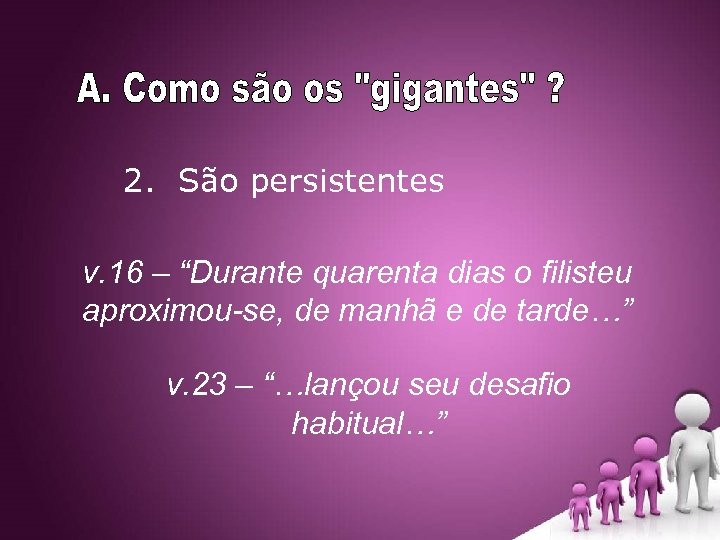 2. São persistentes v. 16 – “Durante quarenta dias o filisteu aproximou-se, de manhã