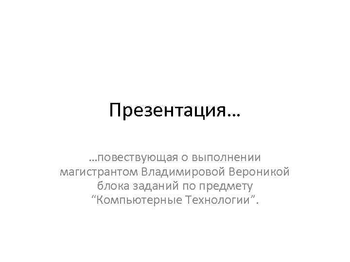 Презентация… …повествующая о выполнении магистрантом Владимировой Вероникой блока заданий по предмету “Компьютерные Технологии”. 