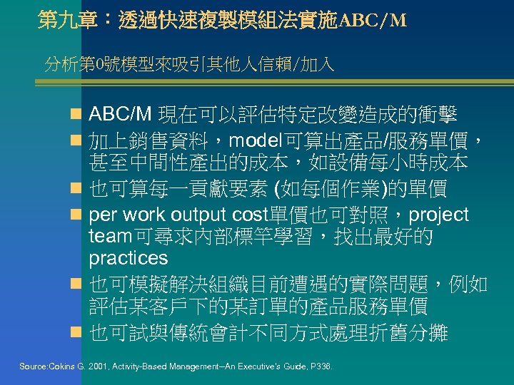 第九章：透過快速複製模組法實施ABC/M 分析第 0號模型來吸引其他人信賴/加入 n ABC/M 現在可以評估特定改變造成的衝擊 n 加上銷售資料，model可算出產品/服務單價， 甚至中間性產出的成本，如設備每小時成本 n 也可算每一貢獻要素 (如每個作業)的單價 n per