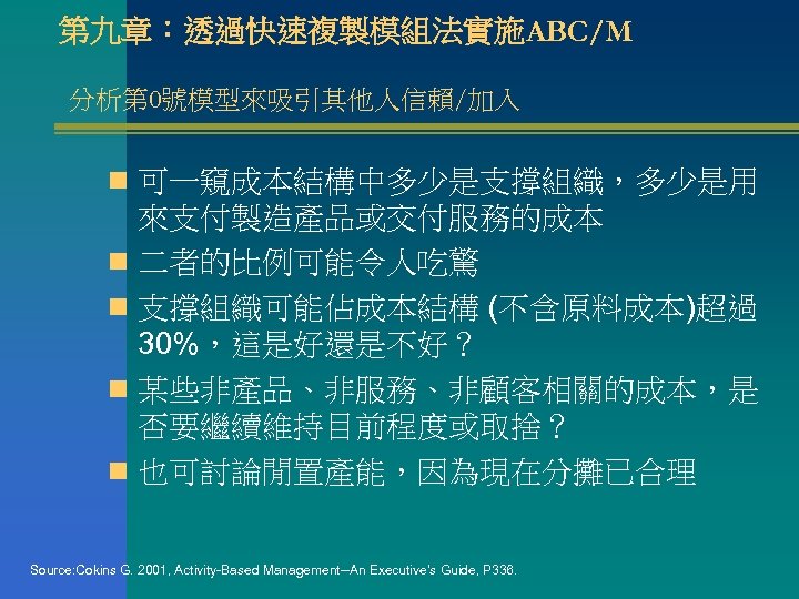 第九章：透過快速複製模組法實施ABC/M 分析第 0號模型來吸引其他人信賴/加入 n 可一窺成本結構中多少是支撐組織，多少是用 來支付製造產品或交付服務的成本 n 二者的比例可能令人吃驚 n 支撐組織可能佔成本結構 (不含原料成本)超過 30%，這是好還是不好？ n 某些非產品、非服務、非顧客相關的成本，是