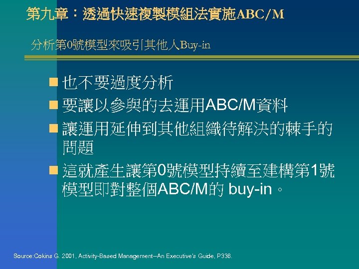 第九章：透過快速複製模組法實施ABC/M 分析第 0號模型來吸引其他人Buy-in n 也不要過度分析 n 要讓以參與的去運用ABC/M資料 n 讓運用延伸到其他組織待解決的棘手的 問題 n 這就產生讓第 0號模型持續至建構第 1號