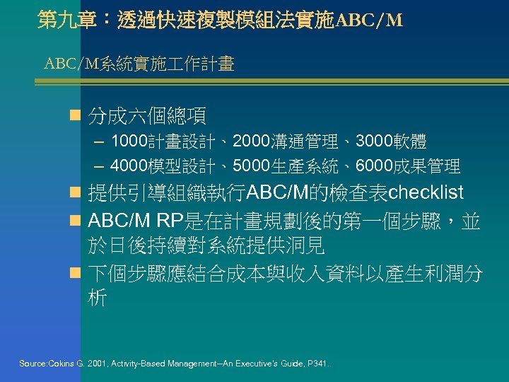 第九章：透過快速複製模組法實施ABC/M系統實施 作計畫 n 分成六個總項 – 1000計畫設計、2000溝通管理、3000軟體 – 4000模型設計、5000生產系統、6000成果管理 n 提供引導組織執行ABC/M的檢查表checklist n ABC/M RP是在計畫規劃後的第一個步驟，並 於日後持續對系統提供洞見