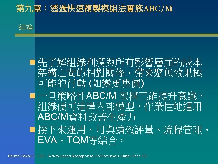 第九章：透過快速複製模組法實施ABC/M 結論 n 先了解組織利潤與所有影響層面的成本 架構之間的相對關係，帶來聚焦效果極 可能的行動 (如變更售價) n 一旦策略性ABC/M 架構已能提升意識， 組織便可建構內部模型，作業性地運用 ABC/M資料改善生產力 n 接下來運用，可與績效評量、流程管理、