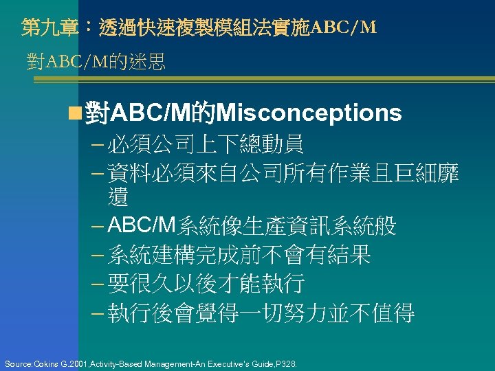 第九章：透過快速複製模組法實施ABC/M 對ABC/M的迷思 n 對ABC/M的Misconceptions – 必須公司上下總動員 – 資料必須來自公司所有作業且巨細靡 遺 – ABC/M系統像生產資訊系統般 – 系統建構完成前不會有結果 –